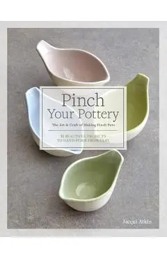 Pinch Your Pottery: The Art & Craft of Making Pinch Pots - 35 Beautiful Projects to Hand-Form from Clay - Jacqui Atkin