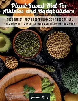 Plant-Based Diet For Athletes and Bodybuilders: The Complete Vegan Bodybuilding Diet Book to Fuel Your Workout, Muscle Growth And Recovery Your Body/Joshua King