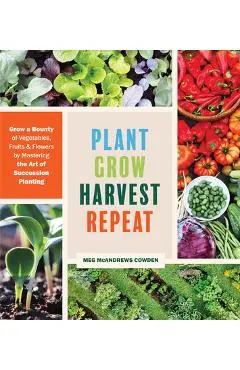 Plant Grow Harvest Repeat: Grow a Bounty of Vegetables, Fruits, and Flowers by Mastering the Art of Succession Planting - Meg Mcandrews Cowden