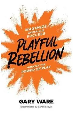 Playful Rebellion: Maximize Workplace Success Through The Power of Play - Gary Ware
