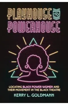 Playhouse to Powerhouse: Locating Black Power Women and Their Movement in the Black Theatre - Kerry Goldmann