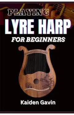 Playing Lyre Harp for Beginner: Techniques, Tuning, Essential Lessons, Chords, Reading Music, Finger Placements, And Mastering Melodic Harmony - Kaiden Gavin