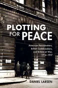 Plotting for Peace: American Peacemakers, British Codebreakers, and Britain at War, 1914-1917, Hardcover/Daniel Larsen
