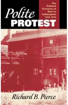 Polite Protest: The Political Economy of Race in Indianapolis, 1920-1970 - Richard B. Pierce