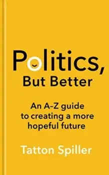 Politics, But Better. An A - Z Guide to Creating a More Hopeful Future, Hardback/Tatton Spiller
