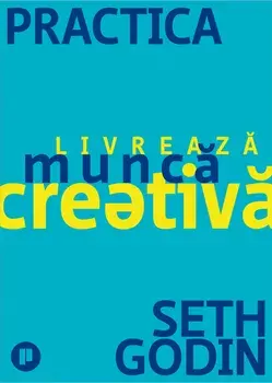 Practica. Livreaza munca creativa/Seth Godin