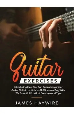 Practical Guitar Exercises Introducing How You Can Supercharge Your Guitar Skills in as Little as 10 Minutes a Day With 75+ Essential Practical Exerci - James Haywire