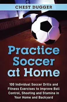 Practice Soccer At Home: 100 Individual Soccer Drills and Fitness Exercises to Improve Ball Control, Shooting and Stamina In Your Home and Back/Chest Dugger