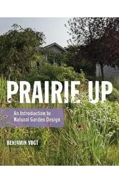 Prairie Up: An Introduction to Natural Garden Design - Benjamin Vogt