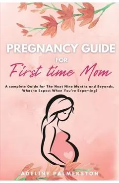 Pregnancy Guide for First Time Moms: A Complete Guide for The Next Nine Months And Beyond. What to Expect When You're Expecting - Adelina Palmerston