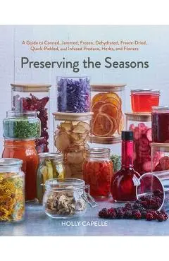 Preserving the Seasons: A Guide to Canned, Jammed, Frozen, Dehydrated, Freeze-Dried, Quick-Pickled, and Infused Produce, Herbs, and Flowers - Holly Capelle