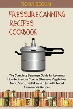 Pressure Canning Recipes Cookbook: The Complete Beginners Guide for Learning How to Pressure Can and Preserve Vegetables, Meat, Soups, and More in a J, Paperback/Fiona Begum