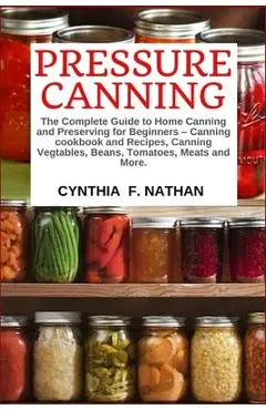 Pressure Canning: The Complete Guide to Home Canning and Preserving for Beginners Canning Cookbook and Recipes, Canning Vegetables, Bean - Cynthia F. Nathan