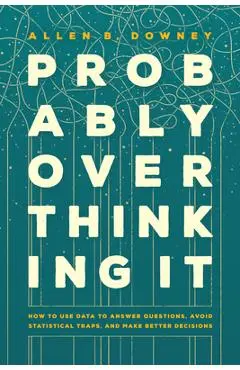 Probably Overthinking It: How to Use Data to Answer Questions, Avoid Statistical Traps, and Make Better Decisions - Allen B. Downey
