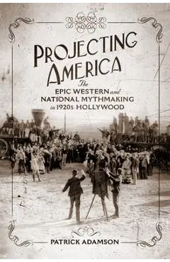 Projecting America: The Epic Western and National Mythmaking in 1920s Hollywood Volume 3 - Patrick Adamson