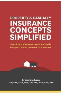 Property and Casualty Insurance Concepts Simplified: The Ultimate 'how To' Insurance Guide for Agents, Brokers, Underwriters, and Adjusters - Christopher J. Boggs