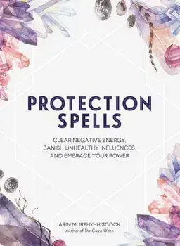 Protection Spells: Clear Negative Energy, Banish Unhealthy Influences, and Embrace Your Power, Hardcover/Arin Murphy-Hiscock