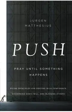 Push: Pray Until Something Happens: Divine Principles for Praying with Confidence, Discerning God's Will, and Blessing Others - Jurgen Matthesius