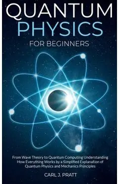 Quantum physics for beginners: From Wave Theory to Quantum Computing. Understanding How Everything Works by a Simplified Explanation of Quantum Physi - Carl J. Pratt