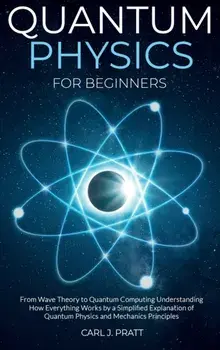 Quantum physics for beginners: From Wave Theory to Quantum Computing. Understanding How Everything Works by a Simplified Explanation of Quantum Physi/Carl J. Pratt