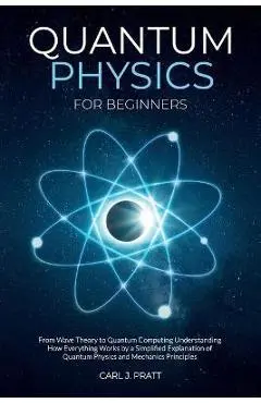 Quantum Physics for Beginners: From Wave Theory to Quantum Computing. Understanding How Everything Works by a Simplified Explanation of Quantum Physi - Carl J. Pratt