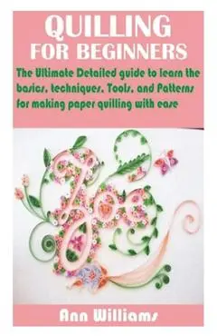 Quilling for Beginners: The Ultimate Detailed guide to learn the basics, techniques, Tools, and Patterns for making paper quilling with ease - Ann Williams