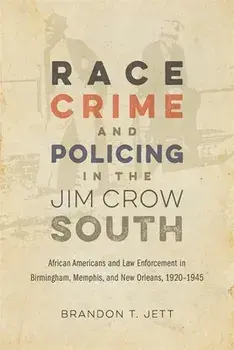 Race, Crime, and Policing in the Jim Crow South: African Americans and Law Enforcement in Birmingham, Memphis, and New Orleans, 1920-1945/Brandon T. Jett