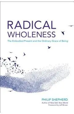 Radical Wholeness: The Embodied Present and the Ordinary Grace of Being - Philip Shepherd