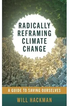 Radically Reframing Climate Change: A Guide to Saving Ourselves - Will Hackman