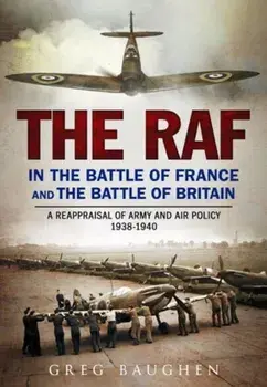 RAF in the Battle of France and the Battle of Britain. A Reappraisal of Army and Air Policy 1938-1940, Hardback/Greg Baughen