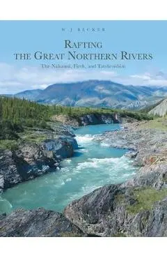 Rafting the Great Northern Rivers: The Nahanni, Firth, and Tatshenshini - W. J. Becker