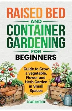Raised Bed and Container Gardening for Beginners: Guide to Grow Vegetable, Flower and Herb Garden in Small Spaces - Craig M. Oxford
