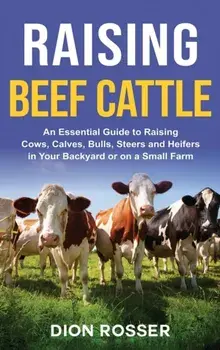 Raising Beef Cattle: An Essential Guide to Raising Cows, Calves, Bulls, Steers and Heifers in Your Backyard or on a Small Farm/Dion Rosser