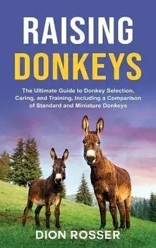 Raising Donkeys: The Ultimate Guide to Donkey Selection, Caring, and Training, Including a Comparison of Standard and Miniature Donkeys/Dion Rosser