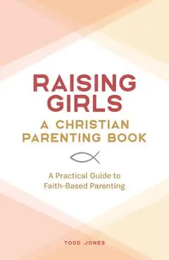 Raising Girls: A Christian Parenting Book: A Practical Guide to Faith-Based Parenting - Todd Jones