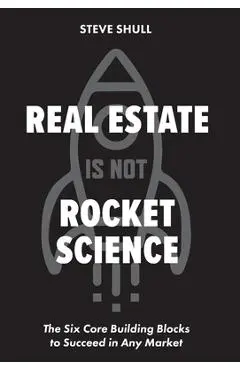 Real Estate Is Not Rocket Science: The Six Core Building Blocks to Succeed in Any Market - Steve Shull