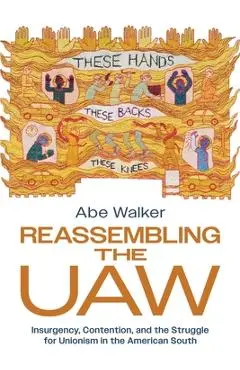 Reassembling the UAW: Insurgency, Contention, and the Struggle for Unionism in the American South - Abe Walker