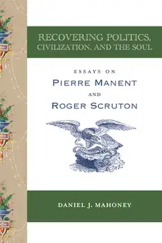 Recovering Politics, Civilization, and the Soul: Essays on Pierre Manent and Roger Scruton, Paperback/Daniel J. Mahoney