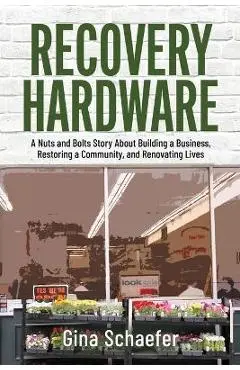 Recovery Hardware: A Nuts and Bolts Story About Building a Business, Restoring a Community, and Renovating Lives - Gina Schaefer