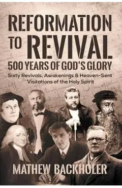Reformation to Revival, 500 Years of God's Glory: Sixty Revivals, Awakenings and Heaven-Sent Visitations of the Holy Spirit - Mathew Backholer