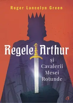 Regele Arthur si Cavalerii Mesei Rotunde/Roger Lancelyn Green