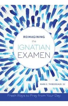 Reimagining the Ignatian Examen: Fresh Ways to Pray from Your Day - Mark E. Thibodeaux