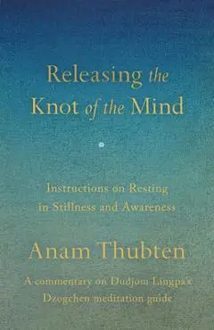 Releasing the Knot of the Mind: Instructions on Resting in Stillness and Awareness - Anam Thubten