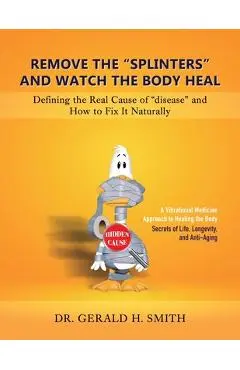 Remove the Splinters and Watch the Body Heal: Defining the Real Cause of Disease and How to Fix it Naturally - Gerald H. Smith