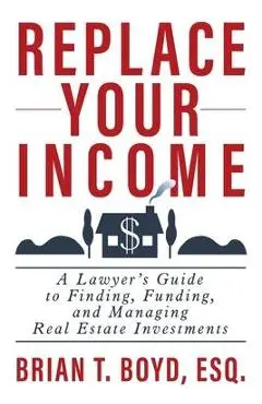 Replace Your Income: A Lawyer's Guide to Finding, Funding, and Managing Real Estate Investments - Brian T. Boyd
