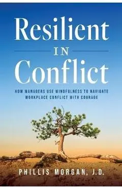 Resilient in Conflict: How Managers Use Mindfulness to Navigate Workplace Conflict with Courage - Phillis Morgan J. D.