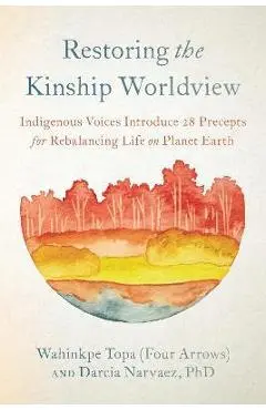 Restoring the Kinship Worldview: Indigenous Voices Introduce 28 Precepts for Rebalancing Life on Planet Earth - Wahinkpe Topa (four Arrows)