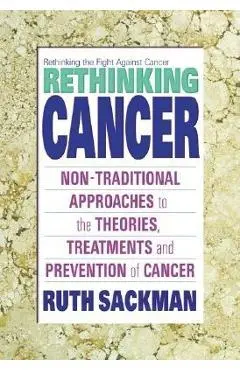 Rethinking Cancer: Non-Traditional Approaches to the Theories, Treatments and Preventions of Cancer - Ruth Sackman