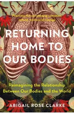 Returning Home to Our Bodies: Reimagining the Relationship Between Our Bodies and the World--Practices for Con Necting Somatics, Nature, and Social - Abigail Rose Clarke