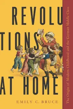 Revolutions at Home: The Origin of Modern Childhood and the German Middle Class, Hardcover/Emily C. Bruce
